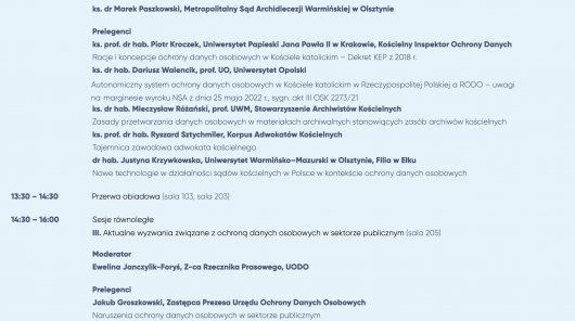 II. Kościoły i inne związki wyznaniowe w służbie ochrony danych (sala 105)
Moderator
ks. dr Marek Paszkowski, Metropolitalny Sąd Archidiecezji Warmińskiej w Olsztynie
Prelegenci
ks. prof. dr hab. Piotr Kroczek, Uniwersytet Papieski Jana Pawła II w Krakowie, Kościelny Inspektor Ochrony Danych
Racje i koncepcje ochrony danych osobowych w Kościele katolickim – Dekret KEP z 2018 r.
ks. dr hab. Dariusz Walencik, prof. UO, Uniwersytet Opolski
 Autonomiczny system ochrony danych osobowych w Kościele katolickim w Rzeczypospolitej Polskiej a RODO – uwagi
 na marginesie wyroku NSA z dnia 25 maja 2022 r., sygn. akt III OSK 2273/21
ks. dr hab. Mieczysław Różański, prof. UWM, Stowarzyszenie Archiwistów Kościelnych
Zasady przetwarzania danych osobowych w materiałach archiwalnych stanowiących zasób archiwów kościelnych
ks. prof. dr hab. Ryszard Sztychmiler, Korpus Adwokatów Kościelnych
Tajemnica zawodowa adwokata kościelnego
dr hab. Justyna Krzywkowska, Uniwersytet Warmińsko–Mazurski w Olsztynie, Filia w Ełku
Nowe technologie w działalności sądów kościelnych w Polsce w kontekście ochrony danych osobowych
13:30 – 14:30 Przerwa obiadowa (sala 103, sala 203)
14:30 – 16:00 Sesje równoległe
III. Aktualne wyzwania związane z ochroną danych osobowych w sektorze publicznym (sala 205)
Moderator
Ewelina Janczylik-Foryś, Z-ca Rzecznika Prasowego, UODO
Prelegenci
Jakub Groszkowski, Zastępca Prezesa Urzędu Ochrony Danych Osobowych
Naruszenia ochrony danych osobowych w sektorze publicznym
Weronika Kowalik, Naczelnik Wydziału Legislacji, Departament Orzecznictwa i Legislacji, UODO
Projektowanie ochrony danych osobowych w przepisach dotyczących nowych technologii
Paulina Dawidczyk, Dyrektor Departamentu Skarg, UODO
Problemy związane z przetwarzaniem danych w sektorze publicznym w kontekście wpływających do Urzędu skarg
podmiotów danych
mgr lic. Maciej Mikołajczyk, Dyrektor Powiatowej Stacji Sanitarno-Epidemiologicznej w Iławie
Przetwarzanie danych osobowych w ośrodkach opieki zdrowotnej
r. pr. Maciej Gawroński, GP Partners Gawroński, Biernatowski Sp.K.
Konflikt jako największe wyzwanie ochrony danych osobowych w sektorze publicznym